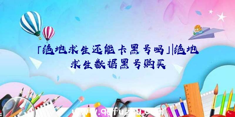 「绝地求生还能卡黑号吗」|绝地求生数据黑号购买